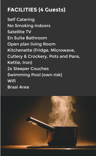 FACILITIES (4 Guests) Self Catering No Smoking indoors Satellite TV En Suite Bathroom Open plan living Room Kitchenette (Fridge, Microwave, Cutlery & Crockery, Pots and Pans, Kettle, Iron) 2x Sleeper Couches Swimming Pool (own risk) Wifi Braai Area
